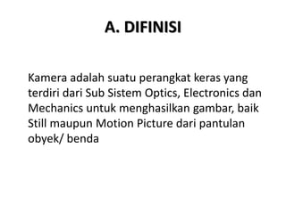 A. DIFINISI
Kamera adalah suatu perangkat keras yang
terdiri dari Sub Sistem Optics, Electronics dan
Mechanics untuk menghasilkan gambar, baik
Still maupun Motion Picture dari pantulan
obyek/ benda
 