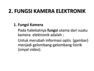 2. FUNGSI KAMERA ELEKTRONIK
1. Fungsi Kamera
Pada hakekatnya fungsi utama dari suatu
kamera elektronik adalah :
Untuk merubah informasi optis (gambar)
menjadi gelombang-gelombang listrik
(sinyal video).
 