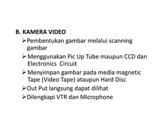 B. KAMERA VIDEO
Pembentukan gambar melalui scanning
gambar
Menggunakan Pic Up Tube maupun CCD dan
Electronics Circuit
Menyimpan gambar pada media magnetic
Tape (Video Tape) ataupun Hard Disc
Out Put langsung dapat dilihat
Dilengkapi VTR dan Microphone
 