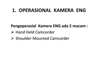 1. OPERASIONAL KAMERA ENG
Pengoperasial Kamera ENG ada 2 macam :
 Hand Held Camcorder
 Shoulder Mounted Camcorder
 