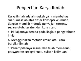 Pengertian Karya Ilmiah
Karya ilmiah adalah naskah yang membahas
suatu masalah atas dasar konsepsi keilmuan
dengan memilih metode penyajian tertentu
secara utuh, teratur, dan konsisten.
a. Isi kajiannya berada pada lingkup pengetahuan
ilmiah
b. Menggunakan metode ilmiah atau cara
berpikir ilmiah
c. Penampilannya sesuai dan telah memenuhi
persyaratan sebagai suatu tulisan keilmuan

 