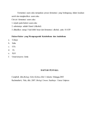 Fermentasi asam cuka merupakan proses fermentasi yang berlangsung dalam keadaan 
aerob dan menghasilkan asam cuka. 
Ciri-ciri fermentasi asam cuka: 
1. terjadi pada bakteri asam cuka 
2. substratnya adalah Etanol (Alkohol) 
3. dihasilkan energi 5 kali lebih besar dari fermentasi alkohol, yaitu 10 ATP 
Faktor-Faktor yang Mempengaruhi Katabolisme dan Anabolisme 
a. Cahaya 
b. Suhu 
c. CO2 
d. O2 
e. H2O 
f. Unsur/senyawa kimia 
DAFTAR PUSTAKA 
Campbell, dkk,Biology Edisi Kelima-Jilid I. Jakarta: Erlangga,2003 
Rachmadiarti, Fida, dkk. 2007. Biologi Umum. Surabaya : Unesa Unipress 
