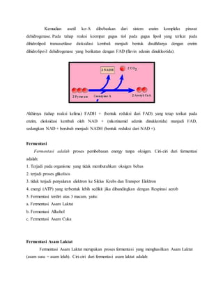 Kemudian asetil ko-A dibebaskan dari sistem enzim kompleks piruvat 
dehidrogenase. Pada tahap reaksi keempat gugus tiol pada gugus lipoil yang terikat pada 
dihidrolipoil transasetilase dioksidasi kembali menjadi bentuk disulfidanya dengan enzim 
dihidrolipoil dehidrogenase yang berikatan dengan FAD (flavin adenin dinukleotida). 
Akhirnya (tahap reaksi kelima) FADH + (bentuk reduksi dari FAD) yang tetap terikat pada 
enzim, dioksidasi kembali oleh NAD + (nikotinamid adenin dinukleotida) manjadi FAD, 
sedangkan NAD + berubah menjadi NADH (bentuk reduksi dari NAD +). 
Fermentasi 
Fermentasi adalah proses pembebasan energy tanpa oksigen. Ciri-ciri dari fermentasi 
adalah: 
1. Terjadi pada organisme yang tidak membutuhkan oksigen bebas 
2. terjadi proses glikolisis 
3. tidak terjadi penyaluran elektron ke Siklus Krebs dan Transpor Elektron 
4. energi (ATP) yang terbentuk lebih sedikit jika dibandingkan dengan Respirasi aerob 
5. Fermentasi terdiri atas 3 macam, yaitu: 
a. Fermentasi Asam Laktat 
b. Fermentasi Alkohol 
c. Fermentasi Asam Cuka 
Fermentasi Asam Laktat 
Fermentasi Asam Laktat merupakan proses fermentasi yang menghasilkan Asam Laktat 
(asam susu = asam lelah). Ciri-ciri dari fermentasi asam laktat adalah: 
 