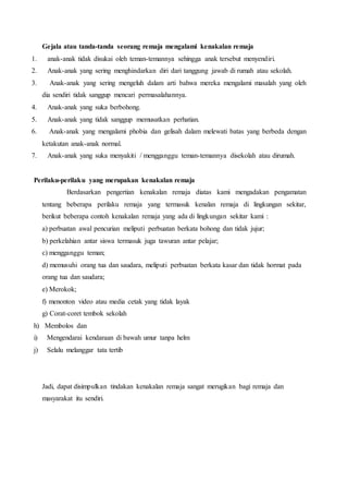 Gejala atau tanda-tanda seorang remaja mengalami kenakalan remaja
1. anak-anak tidak disukai oleh teman-temannya sehingga anak tersebut menyendiri.
2. Anak-anak yang sering menghindarkan diri dari tanggung jawab di rumah atau sekolah.
3. Anak-anak yang sering mengeluh dalam arti bahwa mereka mengalami masalah yang oleh
dia sendiri tidak sanggup mencari permasalahannya.
4. Anak-anak yang suka berbohong.
5. Anak-anak yang tidak sanggup memusatkan perhatian.
6. Anak-anak yang mengalami phobia dan gelisah dalam melewati batas yang berbeda dengan
ketakutan anak-anak normal.
7. Anak-anak yang suka menyakiti / mengganggu teman-temannya disekolah atau dirumah.
Perilaku-perilaku yang merupakan kenakalan remaja
Berdasarkan pengertian kenakalan remaja diatas kami mengadakan pengamatan
tentang beberapa perilaku remaja yang termasuk kenalan remaja di lingkungan sekitar,
berikut beberapa contoh kenakalan remaja yang ada di lingkungan sekitar kami :
a) perbuatan awal pencurian meliputi perbuatan berkata bohong dan tidak jujur;
b) perkelahian antar siswa termasuk juga tawuran antar pelajar;
c) mengganggu teman;
d) memusuhi orang tua dan saudara, meliputi perbuatan berkata kasar dan tidak hormat pada
orang tua dan saudara;
e) Merokok;
f) menonton video atau media cetak yang tidak layak
g) Corat-coret tembok sekolah
h) Membolos dan
i) Mengendarai kendaraan di bawah umur tanpa helm
j) Selalu melanggar tata tertib
Jadi, dapat disimpulkan tindakan kenakalan remaja sangat merugikan bagi remaja dan
masyarakat itu sendiri.
 