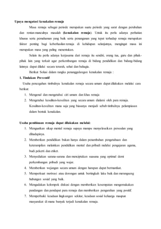 Upaya mengatasi kenakalan remaja
Masa remaja sebagai periode merupakan suatu periode yang sarat dengan perubahan
dan rentan munculnya masalah (kenakalan remaja). Untuk itu perlu adanya perhatian
khusus serta pemahaman yang baik serta penanganan yang tepat terhadap remaja merupakan
faktor penting bagi keberhasilan remaja di kehidupan selanjutnya, mengingat masa ini
merupakan masa yang paling menentukan.
Selain itu perlu adanya kerjasama dari remaja itu sendiri, orang tua, guru dan pihak-
pihak lain yang terkait agar perkembangan remaja di bidang pendidikan dan bidang-bidang
lainnya dapat dilalui secara terarah, sehat dan bahagia.
Berikut Solusi dalam rangka penanggulangan kenakalan remaja :
1. Tindakan Preventif
Usaha pencegahan timbulnya kenakalan remaja secara umum dapat dilakukan melalui cara
berikut:
1. Mengenal dan mengetahui ciri umum dan khas remaja
2. Mengetahui kesulitan-kesulitan yang secara umum dialami oleh para remaja.
Kesulitan-kesulitan mana saja yang biasanya menjadi sebab timbulnya pelampiasan
dalam bentuk kenakalan.
Usaha pembinaan remaja dapat dilakukan melalui:
1. Menguatkan sikap mental remaja supaya mampu menyelesaikan persoalan yang
dihadapinya.
2. Memberikan pendidikan bukan hanya dalam penambahan pengetahuan dan
keterampilan melainkan pendidikan mental dan pribadi melalui pengajaran agama,
budi pekerti dan etiket.
3. Menyediakan sarana-sarana dan menciptakan suasana yang optimal demi
perkembangan pribadi yang wajar.
4. Memberikan wejangan secara umum dengan harapan dapat bermanfaat.
5. Memperkuat motivasi atau dorongan untuk bertingkah laku baik dan merangsang
hubungan sosial yang baik.
6. Mengadakan kelompok diskusi dengan memberikan kesempatan mengemukakan
pandangan dan pendapat para remaja dan memberikan pengarahan yang positif.
7. Memperbaiki keadaan lingkungan sekitar, keadaan sosial keluarga maupun
masyarakat di mana banyak terjadi kenakalan remaja.
 