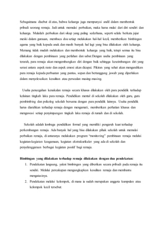 Sebagaimana disebut di atas, bahwa keluarga juga mempunyai andil dalam membentuk
pribadi seorang remaja. Jadi untuk memulai perbaikan, maka harus mulai dari diri sendiri dan
keluarga. Mulailah perbaikan dari sikap yang paling sederhana, seperti selalu berkata jujur
meski dalam gurauan, membaca doa setiap melakukan hal-hal kecil, memberikan bimbingan
agama yang baik kepada anak dan masih banyak hal lagi yang bisa dilakukan oleh keluarga.
Memang tidak mudah melakukan dan membentuk keluarga yang baik, tetapi semua itu bisa
dilakukan dengan pembinaan yang perlahan dan sabar.Dengan usaha pembinaan yang
terarah, para remaja akan mengembangkan diri dengan baik sehingga keseimbangan diri yang
serasi antara aspek rasio dan aspek emosi akan dicapai. Pikiran yang sehat akan mengarahkan
para remaja kepada perbuatan yang pantas, sopan dan bertanggung jawab yang diperlukan
dalam menyelesaikan kesulitan atau persoalan masing-masing.
Usaha pencegahan kenakalan remaja secara khusus dilakukan oleh para pendidik terhadap
kelainan tingkah laku para remaja. Pendidikan mental di sekolah dilakukan oleh guru, guru
pembimbing dan psikolog sekolah bersama dengan para pendidik lainnya. Usaha pendidik
harus diarahkan terhadap remaja dengan mengamati, memberikan perhatian khusus dan
mengawasi setiap penyimpangan tingkah laku remaja di rumah dan di sekolah.
Sekolah adalah lembaga pendidikan formal yang memiliki pengaruh kuat terhadap
perkembangan remaja. Ada banyak hal yang bisa dilakukan pihak sekolah untuk memulai
perbaikan remaja, di antaranya melakukan program “monitoring” pembinaan remaja melalui
kegiatan-kegiatan keagamaan, kegiatan ekstrakurikuler yang ada di sekolah dan
penyelenggaraan berbagai kegiatan positif bagi remaja.
Bimbingan yang dilakukan terhadap remaja dilakukan dengan dua pendekatan:
1. Pendekatan langsung, yakni bimbingan yang diberikan secara pribadi pada remaja itu
sendiri. Melalui percakapan mengungkapkan kesulitan remaja dan membantu
mengatasinya.
2. Pendekatan melalui kelompok, di mana ia sudah merupakan anggota kumpulan atau
kelompok kecil tersebut:
 