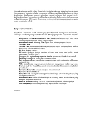 Sistem keselamatan adalah cabang ilmu teknik. Perubahan teknologi secara kontinu, peraturan
lingkungan serta perhatian terhadap keselamatan publik menyebabkan berkembangnya sistem
keselamatan. Keselamatan umumnya dipandang sebagai gabungan dari berbagai aspek:
kualitas, kehandalan, ketersediaan, kestabilan dan keselamatan. Dalam suatu pabrik, umumnya
terdapat departemen SHE (safety, health, and environment) yang merancang dan mengatur
sistem keselamatan pabrik.
Pengukuran keselamatan
Pengukuran keselamatan adalah aktivitas yang dilakukan untuk meningkatkan keselamatan,
contohnya adalah mengurangi risiko kecelakaan. Beberapa pengukuran keselamatan meliputi:
 Pengamatan visual terhadap keadaan tidak aman seperti terdeteksinya pintu keluar
darurat yang tertutupi oleh barang yang disimpan.
 Pemeriksaan visual terhadap cacat seperti retak, sambungan yang kendor.
 Analisis Kimia.
 Analisis X-ray untuk memeriksa objek yang tertutup seperti hasil pengelasan, tembok
semen, atau kulit bagian luar pesawat.
 Uji destruktif dari sampel.
 Uji tekan dilakukan dengan memberi tekanan pada orang atau produk, untuk
menentukan "breaking point".
 Penerapan dari protokol dan prosedur standar sehingga aktivitas kerja terkontrol.
 Pelatihan tenaga kerja, vendor, dan pengguna produk.
 Instruksi manual yang menjelaskan cara penggunaan suatu produk atau pelaksanaan
suatu aktivitas.
 Video instruksional yang mendemonstrasikan cara menggunakan produk yang benar.
 Evaluasi aktivitas oleh ahlinya untuk meminimalkan kecelakaan dan meningkatkan
produktivitas.
 Peraturan Pemerintah untuk menetapkan standar minimal.
 Peraturan Internal Industri
 Pernyataan etis oleh organisasi atau perusahaan sehingga karyawan mengerti apa yang
diharapkan dari mereka.
 Pemeriksaan Fisik untuk menentukan apakah seseorang berada dalam keadaan yang
mungkin menyebabkan masalah.
 Evaluasi periodik terhadap karyawan, departemen-departemen, dan sebagainya.
 Survei lingkungan untuk mengamati tingkat pencemaran lingkungan.
==end==
 