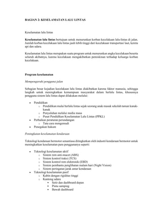 BAGIAN 2: KESELAMATAN LALU LINTAS
Keselamatan lalu lintas
Keselamatan lalu lintas bertujuan untuk menurunkan korban kecelakaan lalu-lintas di jalan.
Jumlah korban kecelakaan lalu lintas jauh lebih tinggi dari kecelakaan transportasi laut, kereta
api dan udara.
Keselamatan lalu lintas merupakan suatu program untuk menurunkan angka kecelakaan beserta
seluruh akibatnya, karena kecelakaan mengakibatkan pemiskinan terhadap keluarga korban
kecelakaan.
Program keselamatan
Mempengaruhi pengguna jalan
Sebagian besar kejadian kecelakaan lalu lintas diakibatkan karena faktor manusia, sehingga
langkah untuk meningkatkan kemampuan masyarakat dalam berlalu lintas, khususnya
pengguna sistem lalu lintas dapat dilakukan melalui:
 Pendidikan
o Pendidikan mulai berlalu lintas sejak seorang anak masuk sekolah taman kanak-
kanak
o Penyuluhan melalui media masa
o Pusat Pendidikan Keselamatan Lalu Lintas (PPKL)
 Perbaikan peraturan perundangan
o Tata cara mengemudi
 Penegakan hukum
Peningkatan keselamatan kendaraan
Teknologi kendaraan bermotor senantiasa ditingkatkan oleh industri kendaraan bermotor untuk
meningkatkan keselamatan para penggunanya seperti:
 Teknologi keselamatan aktif
o Sistem rem anti-macet (ABS)
o Sistem kontrol traksi (TCS)
o Sistem kontrol rem elektronik (EBD)
o Sistem pembantu penglihatan malam hari (Night Vision)
o Sistem peringatan jarak antar kendaraan
 Teknologi keselamatan pasif
o Kabin dengan rigiditas tinggi
o Kantong udara
 Setir dan dashboard depan
 Pintu samping
 Bawah dashboard
 