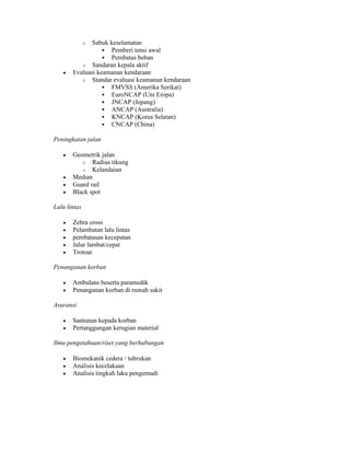 o Sabuk keselamatan
 Pemberi tensi awal
 Pembatas beban
o Sandaran kepala aktif
 Evaluasi keamanan kendaraan
o Standar evaluasi keamanan kendaraan
 FMVSS (Amerika Serikat)
 EuroNCAP (Uni Eropa)
 JNCAP (Jepang)
 ANCAP (Australia)
 KNCAP (Korea Selatan)
 CNCAP (China)
Peningkatan jalan
 Geometrik jalan
o Radius tikung
o Kelandaian
 Median
 Guard rail
 Black spot
Lalu lintas
 Zebra cross
 Pelambatan lalu lintas
 pembatasan kecepatan
 Jalur lambat/cepat
 Trotoar
Penanganan korban
 Ambulans beserta paramedik
 Penanganan korban di rumah sakit
Asuransi
 Santunan kepada korban
 Pertanggungan kerugian material
Ilmu pengetahuan/riset yang berhubungan
 Biomekanik cedera / tubrukan
 Analisis kecelakaan
 Analisis tingkah laku pengemudi
 