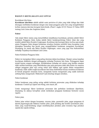 BAGIAN 3: KECELAKAAN LALU LINTAS
Kecelakaan lalu-lintas
Kecelakaan lalu-lintas adalah adalah suatu peristiwa di jalan yang tidak diduga dan tidak
disengaja melibatkan kendaraan dengan atau tanpa pengguna jalan lain yang mengakibatkan
korban manusia dan/atau kerugian harta benda. (Pasal 1 angka 24 UU Nomor 22 Tahun 2009
tentang Lalu Lintas dan Angkutan Jalan)
Faktor
Ada empat faktor utama yang menyebabkan terjadikanya kecelakaan, pertama adalah faktor
Kelalaian Pengguna Jalan, kedua adalah faktor kendaraan,Ketiga Faktor Jalan dan yang
terakhir adalah faktor Kondisi Lingkungan. Kombinasi dari keempat faktor itu bisa saja terjadi,
antara Pengguna Jalan dengan kendaraan misalnya berjalan melebihi batas kecepatan yang
ditetapkan kemudian ban pecah yang mengakibatkan kendaraan mengalami kecelakaan.
Disamping itu masih ada faktor Kondisi lingkungan, cuaca yang juga bisa berkontribusi
terhadap Terjadinya kecelakaan Lalu Lintas.
Faktor Kelalaian Pengguna Jalan
Faktor ini merupakan faktor yang paling dominan dalam kecelakaan. Hampir semua kejadian
kecelakaan didahului dengan pelanggaran terhadap Peraturan lalu lintas. Pelanggaran dapat
terjadi karena sengaja melanggar, ketidaktahuan terhadap arti aturan yang berlaku ataupun
tidak melihat ketentuan yang diberlakukan atau pula pura-pura tidak tahu.Selain itu manusia
sebagai pengguna jalan raya sering sekali lalai bahkan ugal ugalan dalam mengendarai
kendaraan, tidak sedikit angka kecelakaan lalu lintas diakibatkan karena membawa kendaraan
di bawah pengaruh minuman keras, mengantuk karena mengemudi yang sudah melewati
ambang batas mengemudi ( Maksimal 8 jam diselingi dengan istirahat),
Faktor kendaraan
Faktor kendaraan yang paling sering adalah kelalaian perawatan yang dilakukan terhadap
kendaraan. Contoh nya seperti rem blong, setir macet, dll.
Untuk mengurangi faktor kendaraan perawatan dan perbaikan kendaraan diperlukan,
disamping itu adanya kewajiban untuk melakukan pengujian kendaraan bermotor secara
reguler.
Faktor jalan
Faktor jalan terkait dengan kecepatan, rencana jalan, geometrik jalan, pagar pengaman di
daerah pegunungan,ada tidaknya median jalan, jarak pandang dan kondisi permukaan jalan.
Jalan yang rusak/berlobang sangat membahayakan pemakai jalan terutama bagi pemakai
sepeda dan sepeda terbang
 