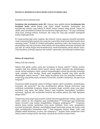 BAGIAN 4: KESEHATAN DAN KESELAMATAN KERJA (K3)
Kesehatan dan keselamatan kerja
Kesehatan dan keselamatan kerja (K3, terkesan rancu apabila disebut keselamatan dan
kesehatan kerja) adalah bidang yang terkait dengan kesehatan, keselamatan, dan
kesejahteraan manusia yang bekerja di sebuah institusi maupun lokasi proyek. Tujuan K3
adalah untuk memelihara kesehatan dan keselamatan lingkungan kerja.[1]
K3 juga melindungi
rekan kerja, keluarga pekerja, konsumen, dan orang lain yang juga mungkin terpengaruh
kondisi lingkungan kerja.
K3 cukup penting bagi moral, legalitas, dan finansial. Semua organisasi memiliki kewajiban
untuk memastikan bahwa pekerja dan orang lain yang terlibat tetap berada dalam kondisi aman
sepanjang waktu.[2]
Praktik K3 meliputi pencegahan, pemberian sanksi, dan kompensasi, juga
penyembuhan luka dan perawatan untuk pekerja dan menyediakan perawatan kesehatan dan
cuti sakit. K3 terkait dengan ilmu kesehatan kerja, teknik keselamatan, teknik industri, kimia,
fisika kesehatan, psikologi organisasi dan industri, ergonomika, dan psikologi kesehatan kerja.
Bahaya di tempat kerja
Bahaya fisik dan mekanik
Bahaya fisik adalah sumber utama dari kecelakaan di banyak industri.[3]
Bahaya tersebut
mungkin tidak bisa dihindari dalam banyak industri seperti konstruksi dan pertambangan,
namun seiring berjalannya waktu, manusia mengembangkan metode dan prosedur keamanan
untuk mengatur risiko tersebut. Buruh anak menghadapi masalah yang lebih spesifik
dibandingkan pekerja dewasa.[4]
Jatuh adalah kecelakaan kerja dan penyebab kematian di
tempat kerja yang paling utama, terutama di konstruksi, ekstraksi, transportasi, dan perawatan
bangunan.[5]
Permesinan adalah komponen utama di berbagai industri seperti manufaktur, pertambangan,
konstruksi, dan pertanian,[6]
dan bisa membahayakan pekerja. Banyak permesinan yang
melibatkan pemindahan komponen dengan kecepatan tinggi, memiliki ujung yang tajam,
permukaan yang panas, dan bahaya lainnya yang berpotensi meremukkan, membakar,
memotong, menusuk, dan memberikan benturan dan melukai pekerja jika tidak digunakan
dengan aman.[7]
Tempat kerja yang sempit yang memiliki ventilasi dan pintu masuk/keluar terbatas, seperti tank
militer, saluran air, dan sebagainya juga membahayakan.[8][9]
Kebisingan juga memberikan
bahaya tersendiri yang mampu mengakibatkan hilangnya pendengaran.[10][11]
Temperatur
ekstrem panas mampu memberikan stress panas, kelelahan, kram, ruam, mengabutkan
kacamata keselamatan, dehidrasi, menyebabkan tangan berkeringat, pusing, dan lainnya yang
dapat membahayakan keselamatan kerja.[12]
Pada temperatur ekstrem dingin, risiko yang
dihadapi adalah hipotermia, frostbite, dan sebagainya.[13]
Kejutan listrik memberikan risiko
bahaya seperti tersengat listrik, luka bakar, dan jatuh dari fasilitas instalasi listrik.
 