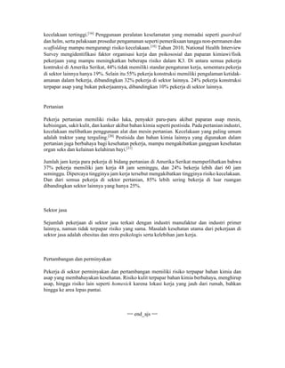 kecelakaan tertinggi.[16]
Penggunaan peralatan keselamatan yang memadai seperti guardrail
dan helm, serta pelaksaan prosedur pengamanan seperti pemeriksaan tangga non-permanen dan
scaffolding mampu mengurangi risiko kecelakaan.[18]
Tahun 2010, National Health Interview
Survey mengidentifikasi faktor organisasi kerja dan psikososial dan paparan kimiawi/fisik
pekerjaan yang mampu meningkatkan beberapa risiko dalam K3. Di antara semua pekerja
kontruksi di Amerika Serikat, 44% tidak memiliki standar pengaturan kerja, sementara pekerja
di sektor lainnya hanya 19%. Selain itu 55% pekerja konstruksi memiliki pengalaman ketidak-
amanan dalam bekerja, dibandingkan 32% pekerja di sektor lainnya. 24% pekerja konstruksi
terpapar asap yang bukan pekerjaannya, dibandingkan 10% pekerja di sektor lainnya.
Pertanian
Pekerja pertanian memiliki risiko luka, penyakit paru-paru akibat paparan asap mesin,
kebisingan, sakit kulit, dan kanker akibat bahan kimia seperti pestisida. Pada pertanian industri,
kecelakaan melibatkan penggunaan alat dan mesin pertanian. Kecelakaan yang paling umum
adalah traktor yang terguling.[20]
Pestisida dan bahan kimia lainnya yang digunakan dalam
pertanian juga berbahaya bagi kesehatan pekerja, mampu mengakibatkan gangguan kesehatan
organ seks dan kelainan kelahiran bayi.[21]
Jumlah jam kerja para pekerja di bidang pertanian di Amerika Serikat memperlihatkan bahwa
37% pekerja memiliki jam kerja 48 jam seminggu, dan 24% bekerja lebih dari 60 jam
seminggu. Dipercaya tingginya jam kerja tersebut mengakibatkan tingginya risiko kecelakaan.
Dan dari semua pekerja di sektor pertanian, 85% lebih sering bekerja di luar ruangan
dibandingkan sektor lainnya yang hanya 25%.
Sektor jasa
Sejumlah pekerjaan di sektor jasa terkait dengan industri manufaktur dan industri primer
lainnya, namun tidak terpapar risiko yang sama. Masalah kesehatan utama dari pekerjaan di
sektor jasa adalah obesitas dan stres psikologis serta kelebihan jam kerja.
Pertambangan dan perminyakan
Pekerja di sektor perminyakan dan pertambangan memiliki risiko terpapar bahan kimia dan
asap yang membahayakan kesehatan. Risiko kulit terpapar bahan kimia berbahaya, menghirup
asap, hingga risiko lain seperti homesick karena lokasi kerja yang jauh dari rumah, bahkan
hingga ke area lepas pantai.
== end_ajs ==
 