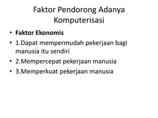 Faktor Pendorong Adanya 
Komputerisasi 
• Faktor Ekonomis 
• 1.Dapat mempermudah pekerjaan bagi 
manusia itu sendiri 
• 2.Mempercepat pekerjaan manusia 
• 3.Memperkuat pekerjaan manusia 
 