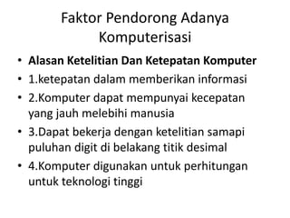 Faktor Pendorong Adanya 
Komputerisasi 
• Alasan Ketelitian Dan Ketepatan Komputer 
• 1.ketepatan dalam memberikan informasi 
• 2.Komputer dapat mempunyai kecepatan 
yang jauh melebihi manusia 
• 3.Dapat bekerja dengan ketelitian samapi 
puluhan digit di belakang titik desimal 
• 4.Komputer digunakan untuk perhitungan 
untuk teknologi tinggi 
 