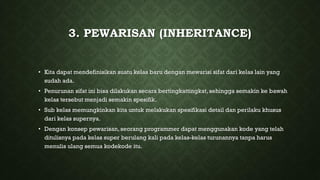 3. PEWARISAN (INHERITANCE)
• Kita dapat mendefinisikan suatu kelas baru dengan mewarisi sifat dari kelas lain yang
sudah ada.
• Penurunan sifat ini bisa dilakukan secara bertingkattingkat, sehingga semakin ke bawah
kelas tersebut menjadi semakin spesifik.
• Sub kelas memungkinkan kita untuk melakukan spesifikasi detail dan perilaku khusus
dari kelas supernya.
• Dengan konsep pewarisan, seorang programmer dapat menggunakan kode yang telah
ditulisnya pada kelas super berulang kali pada kelas-kelas turunannya tanpa harus
menulis ulang semua kodekode itu.
 