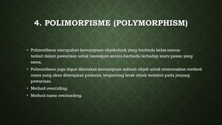 4. POLIMORFISME (POLYMORPHISM)
• Polimorfisme merupakan kemampuan objekobjek yang berbeda kelas namun
terkait dalam pewarisan untuk merespon secara berbeda terhadap suatu pesan yang
sama.
• Polimorfisme juga dapat dikatakan kemampuan sebuah objek untuk memutuskan method
mana yang akan diterapkan padanya,tergantung letak objek tersebut pada jenjang
pewarisan.
• Method overriding.
• Method name overloading.
 