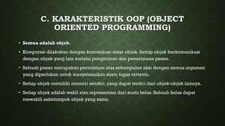 C. KARAKTERISTIK OOP (OBJECT
ORIENTED PROGRAMMING)
• Semua adalah objek.
• Komputasi dilakukan dengan komunikasi antar objek. Setiap objek berkomunikasi
dengan objek yang lain melalui pengiriman dan penerimaan pesan.
• Sebuah pesan merupakan permintaan atas sekumpulan aksi dengan semua argumen
yang diperlukan untuk menyelesaikan suatu tugas tertentu.
• Setiap objek memiliki memori sendiri, yang dapat terdiri dari objek-objek lainnya.
• Setiap objek adalah wakil atau representasi dari suatu kelas. Sebuah kelas dapat
mewakili sekelompok objek yang sama.
 