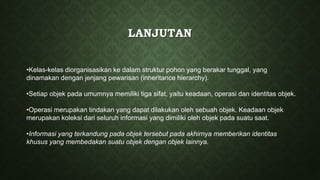 LANJUTAN
•Kelas-kelas diorganisasikan ke dalam struktur pohon yang berakar tunggal, yang
dinamakan dengan jenjang pewarisan (inheritance hierarchy).
•Setiap objek pada umumnya memiliki tiga sifat, yaitu keadaan, operasi dan identitas objek.
•Operasi merupakan tindakan yang dapat dilakukan oleh sebuah objek. Keadaan objek
merupakan koleksi dari seluruh informasi yang dimiliki oleh objek pada suatu saat.
•Informasi yang terkandung pada objek tersebut pada akhirnya memberikan identitas
khusus yang membedakan suatu objek dengan objek lainnya.
 
