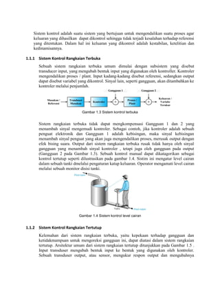 Sistem kontrol adalah suatu sistem yang bertujuan untuk mengendalikan suatu proses agar
keluaran yang dihasilkan dapat dikontrol sehingga tidak terjadi kesalahan terhadap referensi
yang ditentukan. Dalam hal ini keluaran yang dikontrol adalah kestabilan, ketelitian dan
kedinamisannya.
1.1.1 Sistem Kontrol Rangkaian Terbuka
Sebuah sistem rangkaian terbuka umum dimulai dengan subsistem yang disebut
transducer input, yang mengubah bentuk input yang digunakan oleh kontroller. Kontroler
mengendalikan proses / plant. Input kadang-kadang disebut referensi, sedangkan output
dapat disebut variabel yang dikontrol. Sinyal lain, seperti gangguan, akan ditambahkan ke
kontroler melalui penjumlah.
Masukan /
Referensi
Tranduser
Masukan
Keluaran /
Variabe
Terukur
Kontroler +
Proses /
Plant
Gangguan 1 Gangguan 2
+
Gambar 1.3 Sistem kontrol terbuka
Sistem rangkaian terbuka tidak dapat mengkompensasi Gangguan 1 dan 2 yang
menambah sinyal mengemudi kontroler. Sebagai contoh, jika kontroler adalah sebuah
penguat elektronik dan Gangguan 1 adalah kebisingan, maka sinyal kebisingan
menambah sinyal penguat yang akan juga mengendalikan proses, merusak output dengan
efek bising suara. Output dari sistem rangkaian terbuka rusak tidak hanya oleh sinyal
gangguan yang menambah sinyal kontroler , tetapi juga oleh gangguan pada output
(Gangguan 2 pada Gambar 1.3). Sebuah kontrol manual dapat dikatagorikan sebagai
kontrol tertutup seperti dilustrasikan pada gambar 1.4. Sistim ini mengatur level cairan
dalam sebuah tanki dmelalui pengaturan katup keluaran. Operator mengamati level cairan
melalui sebuah monitor disisi tanki.
Gambar 1.4 Sistem kontrol level cairan
1.1.2 Sistem Kontrol Rangkaian Tertutup
Kelemahan dari sistem rangkaian terbuka, yaitu kepekaan terhadap gangguan dan
ketidakmampuan untuk mengoreksi gangguan ini, dapat diatasi dalam sistem rangkaian
tertutup. Arsitektur umum dari sistem rangkaian tertutup ditunjukkan pada Gambar 1.5 .
Input transduser mengubah bentuk input ke bentuk yang digunakan oleh kontroler.
Sebuah transduser output, atau sensor, mengukur respon output dan mengubahnya
 