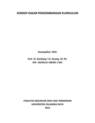 KONSEP DASAR PENGEMBANGAN KURIKULUM
Disampaikan Oleh:
Prof. Dr. Bambang T.K. Garang, M. Pd.
NIP. 19530116 198303 1 001
FAKULTAS KEGURUAN DAN ILMU PENDIDIKAN
UNIVERSITAS PALANGKA RAYA
2015
 