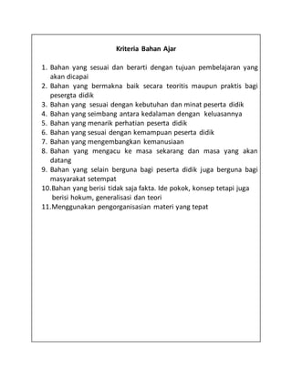 Kriteria Bahan Ajar
1. Bahan yang sesuai dan berarti dengan tujuan pembelajaran yang
akan dicapai
2. Bahan yang bermakna baik secara teoritis maupun praktis bagi
pesergta didik
3. Bahan yang sesuai dengan kebutuhan dan minat peserta didik
4. Bahan yang seimbang antara kedalaman dengan keluasannya
5. Bahan yang menarik perhatian peserta didik
6. Bahan yang sesuai dengan kemampuan peserta didik
7. Bahan yang mengembangkan kemanusiaan
8. Bahan yang mengacu ke masa sekarang dan masa yang akan
datang
9. Bahan yang selain berguna bagi peserta didik juga berguna bagi
masyarakat setempat
10.Bahan yang berisi tidak saja fakta. Ide pokok, konsep tetapi juga
berisi hokum, generalisasi dan teori
11.Menggunakan pengorganisasian materi yang tepat
 