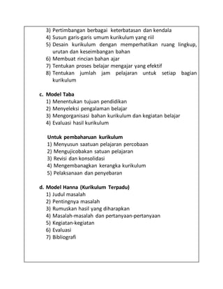 3) Pertimbangan berbagai keterbatasan dan kendala
4) Susun garis-garis umum kurikulum yang riil
5) Desain kurikulum dengan memperhatikan ruang lingkup,
urutan dan keseimbangan bahan
6) Membuat rincian bahan ajar
7) Tentukan proses belajar mengajar yang efektif
8) Tentukan jumlah jam pelajaran untuk setiap bagian
kurikulum
c. Model Taba
1) Menentukan tujuan pendidikan
2) Menyeleksi pengalaman belajar
3) Mengorganisasi bahan kurikulum dan kegiatan belajar
4) Evaluasi hasil kurikulum
Untuk pembaharuan kurikulum
1) Menyusun saatuan pelajaran percobaan
2) Mengujicobakan satuan pelajaran
3) Revisi dan konsolidasi
4) Mengembanagkan kerangka kurikulum
5) Pelaksanaan dan penyebaran
d. Model Hanna (Kurikulum Terpadu)
1) Judul masalah
2) Pentingnya masalah
3) Rumuskan hasil yang diharapkan
4) Masalah-masalah dan pertanyaan-pertanyaan
5) Kegiatan-kegiatan
6) Evaluasi
7) Bibliografi
 
