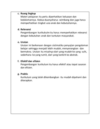 c. Ruang lingkup
Materi pelajaran itu perlu diperhatikan keluasan dan
kedalamannya. Kedua-duanyaharus seimbang dan juga harus
memperhatikan tingkat usia anak dan kebutuhannya.
d. Relevansi
Pengembangan kurikukulm itu harus memperhatikan relevansi
dengan kebutuhan anak dan tuntutan masyarakat.
e. Urutan
Urutan ini berkenaan dengan sistimatika penyajian pengalaman
belajar sehingga menjadi lebih mudah, menyenangkan dan
bermakna. Urutan itu misalnya dari yang mudah ke yang sulit,
sederhana ke yang rumit, dari yang konkrit ke abstrak.
f. Efektif dan efisien
Pengembangan kurikulum itu harus efektif atau tepat sasaran
dan efisien.
g. Praktis
Kurikulum yang telah dikembangkan itu mudah dipahami dan
diterapkan.
 