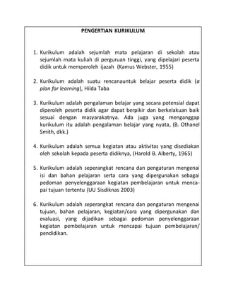 PENGERTIAN KURIKULUM
1. Kurikulum adalah sejumlah mata pelajaran di sekolah atau
sejumlah mata kuliah di perguruan tinggi, yang dipelajari peserta
didik untuk memperoleh ijazah (Kamus Webster, 1955)
2. Kurikulum adalah suatu rencanauntuk belajar peserta didik (a
plan for learning), Hilda Taba
3. Kurikulum adalah pengalaman belajar yang secara potensial dapat
diperoleh peserta didik agar dapat berpikir dan berkelakuan baik
sesuai dengan masyarakatnya. Ada juga yang menganggap
kurikulum itu adalah pengalaman belajar yang nyata, (B. Othanel
Smith, dkk.)
4. Kurikulum adalah semua kegiatan atau aktivitas yang disediakan
oleh sekolah kepada peserta didiknya, (Harold B. Alberty, 1965)
5. Kurikulum adalah seperangkat rencana dan pengaturan mengenai
isi dan bahan pelajaran serta cara yang dipergunakan sebagai
pedoman penyelenggaraan kegiatan pembelajaran untuk menca-
pai tujuan tertentu (UU Sisdiknas 2003)
6. Kurikulum adalah seperangkat rencana dan pengaturan mengenai
tujuan, bahan pelajaran, kegiatan/cara yang dipergunakan dan
evaluasi, yang dijadikan sebagai pedoman penyelenggaraan
kegiatan pembelajaran untuk mencapai tujuan pembelajaran/
pendidikan.
 