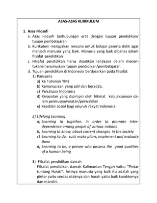 ASAS-ASAS KURIKULUM
1. Asas Filosofi
a. Asas Filosofi berhubungan erat dengan tujuan pendidikan/
tujuan pembelajaran
b. Kurikulum merupakan rencana untuk belajar peserta didik agar
menjadi manusia yang baik. Manusia yang baik dibahas dalam
filsafat pendidikan
c. Filsafat pendidikan harus dijadikan landasan dalam menen-
tukan/merumuskan tujuan pendidikan/pembelajaran
d. Tujuan pendidikan di Indonesia berdasarkan pada filsafat:
1) Pancasila
a) Ke Tuhanan YME
b) Kemanusiaan yang adil dan beradab,
c) Persatuan Indonesia
d) Kerayatan yang dipimpin oleh hikmat kebijaksanaan da-
lam permusyawaratan/perwakilan
e) Keadilan sosial bagi seluruh rakyat Indonesia
2) Lifelong Learning:
a) Learning to together, in order to promote inter-
dependence among people of various nations
b) Learning to know, about current changes in the society
c) Learning to do, such make plans, implement and evaluate
them
d) Learning to be, a person who possess the good qualities
of a human being
3) Filsafat pendidikan daerah
Filsafat pendidikan daerah Kalimantan Tengah yaitu: “Pintar
tuntang Harati”. Artinya manusia yang baik itu adalah yang
pintar yaitu cerdas otaknya dan harati yaitu baik karakternya
dan mandiri.
 
