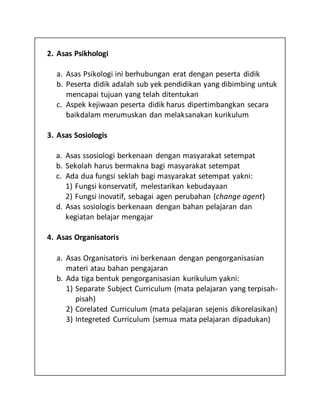 2. Asas Psikhologi
a. Asas Psikologi ini berhubungan erat dengan peserta didik
b. Peserta didik adalah sub yek pendidikan yang dibimbing untuk
mencapai tujuan yang telah ditentukan
c. Aspek kejiwaan peserta didik harus dipertimbangkan secara
baikdalam merumuskan dan melaksanakan kurikulum
3. Asas Sosiologis
a. Asas ssosiologi berkenaan dengan masyarakat setempat
b. Sekolah harus bermakna bagi masyarakat setempat
c. Ada dua fungsi seklah bagi masyarakat setempat yakni:
1) Fungsi konservatif, melestarikan kebudayaan
2) Fungsi inovatif, sebagai agen perubahan (change agent)
d. Asas sosiologis berkenaan dengan bahan pelajaran dan
kegiatan belajar mengajar
4. Asas Organisatoris
a. Asas Organisatoris ini berkenaan dengan pengorganisasian
materi atau bahan pengajaran
b. Ada tiga bentuk pengorganisasian kurikulum yakni:
1) Separate Subject Curriculum (mata pelajaran yang terpisah-
pisah)
2) Corelated Curriculum (mata pelajaran sejenis dikorelasikan)
3) Integreted Curriculum (semua mata pelajaran dipadukan)
 