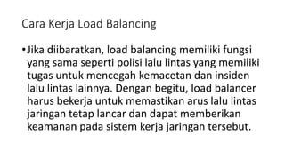 Cara Kerja Load Balancing
•Jika diibaratkan, load balancing memiliki fungsi
yang sama seperti polisi lalu lintas yang memiliki
tugas untuk mencegah kemacetan dan insiden
lalu lintas lainnya. Dengan begitu, load balancer
harus bekerja untuk memastikan arus lalu lintas
jaringan tetap lancar dan dapat memberikan
keamanan pada sistem kerja jaringan tersebut.
 