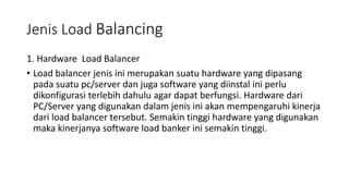Jenis Load Balancing
1. Hardware Load Balancer
• Load balancer jenis ini merupakan suatu hardware yang dipasang
pada suatu pc/server dan juga software yang diinstal ini perlu
dikonfigurasi terlebih dahulu agar dapat berfungsi. Hardware dari
PC/Server yang digunakan dalam jenis ini akan mempengaruhi kinerja
dari load balancer tersebut. Semakin tinggi hardware yang digunakan
maka kinerjanya software load banker ini semakin tinggi.
 