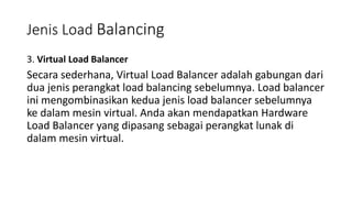 3. Virtual Load Balancer
Secara sederhana, Virtual Load Balancer adalah gabungan dari
dua jenis perangkat load balancing sebelumnya. Load balancer
ini mengombinasikan kedua jenis load balancer sebelumnya
ke dalam mesin virtual. Anda akan mendapatkan Hardware
Load Balancer yang dipasang sebagai perangkat lunak di
dalam mesin virtual.
Jenis Load Balancing
 