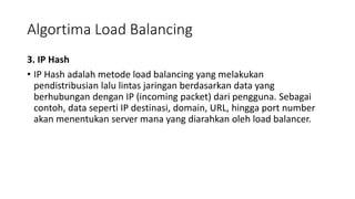 Algortima Load Balancing
3. IP Hash
• IP Hash adalah metode load balancing yang melakukan
pendistribusian lalu lintas jaringan berdasarkan data yang
berhubungan dengan IP (incoming packet) dari pengguna. Sebagai
contoh, data seperti IP destinasi, domain, URL, hingga port number
akan menentukan server mana yang diarahkan oleh load balancer.
 