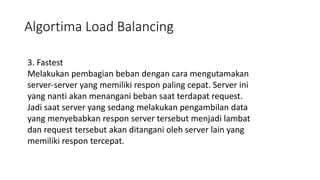 Algortima Load Balancing
3. Fastest
Melakukan pembagian beban dengan cara mengutamakan
server-server yang memiliki respon paling cepat. Server ini
yang nanti akan menangani beban saat terdapat request.
Jadi saat server yang sedang melakukan pengambilan data
yang menyebabkan respon server tersebut menjadi lambat
dan request tersebut akan ditangani oleh server lain yang
memiliki respon tercepat.
 