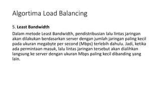 5. Least Bandwidth
Dalam metode Least Bandwidth, pendistribusian lalu lintas jaringan
akan dilakukan berdasarkan server dengan jumlah jaringan paling kecil
pada ukuran megabyte per second (Mbps) terlebih dahulu. Jadi, ketika
ada permintaan masuk, lalu lintas jaringan tersebut akan dialihkan
langsung ke server dengan ukuran Mbps paling kecil dibanding yang
lain.
Algortima Load Balancing
 