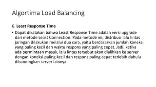 6. Least Response Time
• Dapat dikatakan bahwa Least Response Time adalah versi upgrade
dari metode Least Connection. Pada metode ini, distribusi lalu lintas
jaringan dilakukan melalui dua cara, yaitu berdasarkan jumlah koneksi
yang paling kecil dan waktu respons yang paling cepat. Jadi. ketika
ada permintaan masuk, lalu lintas tersebut akan dialihkan ke server
dengan koneksi paling kecil dan respons paling cepat terlebih dahulu
dibandingkan server lainnya.
Algortima Load Balancing
 