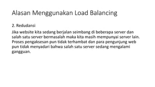 Alasan Menggunakan Load Balancing
2. Redudansi
Jika website kita sedang berjalan seimbang di beberapa server dan
salah satu server bermasalah maka kita masih mempunyai server lain.
Proses pengaksesan pun tidak terhambat dan para pengunjung web
pun tidak menyadari bahwa salah satu server sedang mengalami
gangguan.
 