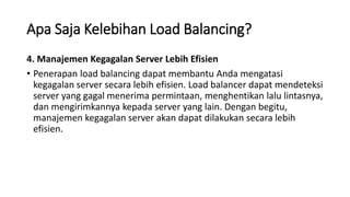 Apa Saja Kelebihan Load Balancing?
4. Manajemen Kegagalan Server Lebih Efisien
• Penerapan load balancing dapat membantu Anda mengatasi
kegagalan server secara lebih efisien. Load balancer dapat mendeteksi
server yang gagal menerima permintaan, menghentikan lalu lintasnya,
dan mengirimkannya kepada server yang lain. Dengan begitu,
manajemen kegagalan server akan dapat dilakukan secara lebih
efisien.
 