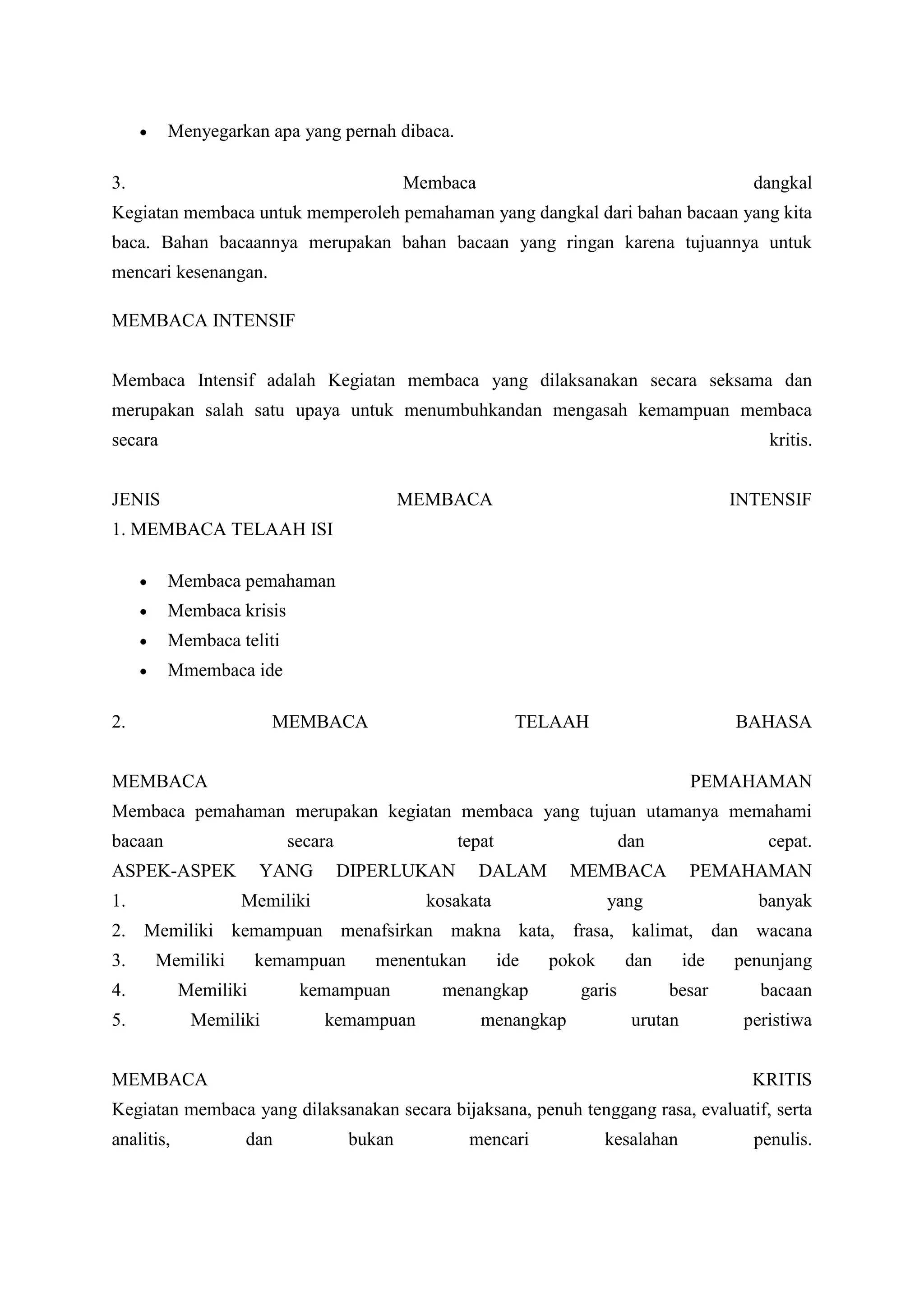 Menyegarkan apa yang pernah dibaca.

3.                                          Membaca                                         dangkal
Kegiatan membaca untuk memperoleh pemahaman yang dangkal dari bahan bacaan yang kita
baca. Bahan bacaannya merupakan bahan bacaan yang ringan karena tujuannya untuk
mencari kesenangan.

MEMBACA INTENSIF


Membaca Intensif adalah Kegiatan membaca yang dilaksanakan secara seksama dan
merupakan salah satu upaya untuk menumbuhkandan mengasah kemampuan membaca
secara                                                                                        kritis.


JENIS                                       MEMBACA                                       INTENSIF
1. MEMBACA TELAAH ISI

         Membaca pemahaman
         Membaca krisis
         Membaca teliti
         Mmembaca ide

2.                      MEMBACA                            TELAAH                         BAHASA


MEMBACA                                                                              PEMAHAMAN
Membaca pemahaman merupakan kegiatan membaca yang tujuan utamanya memahami
bacaan                    secara                 tepat                    dan                 cepat.
ASPEK-ASPEK            YANG        DIPERLUKAN         DALAM       MEMBACA            PEMAHAMAN
1.                 Memiliki                   kosakata                 yang                 banyak
2. Memiliki kemampuan menafsirkan makna kata, frasa, kalimat, dan wacana
3.    Memiliki         kemampuan      menentukan         ide   pokok      dan       ide   penunjang
4.          Memiliki       kemampuan            menangkap         garis         besar        bacaan
5.           Memiliki         kemampuan               menangkap            urutan          peristiwa


MEMBACA                                                                                     KRITIS
Kegiatan membaca yang dilaksanakan secara bijaksana, penuh tenggang rasa, evaluatif, serta
analitis,          dan              bukan          mencari             kesalahan            penulis.
 