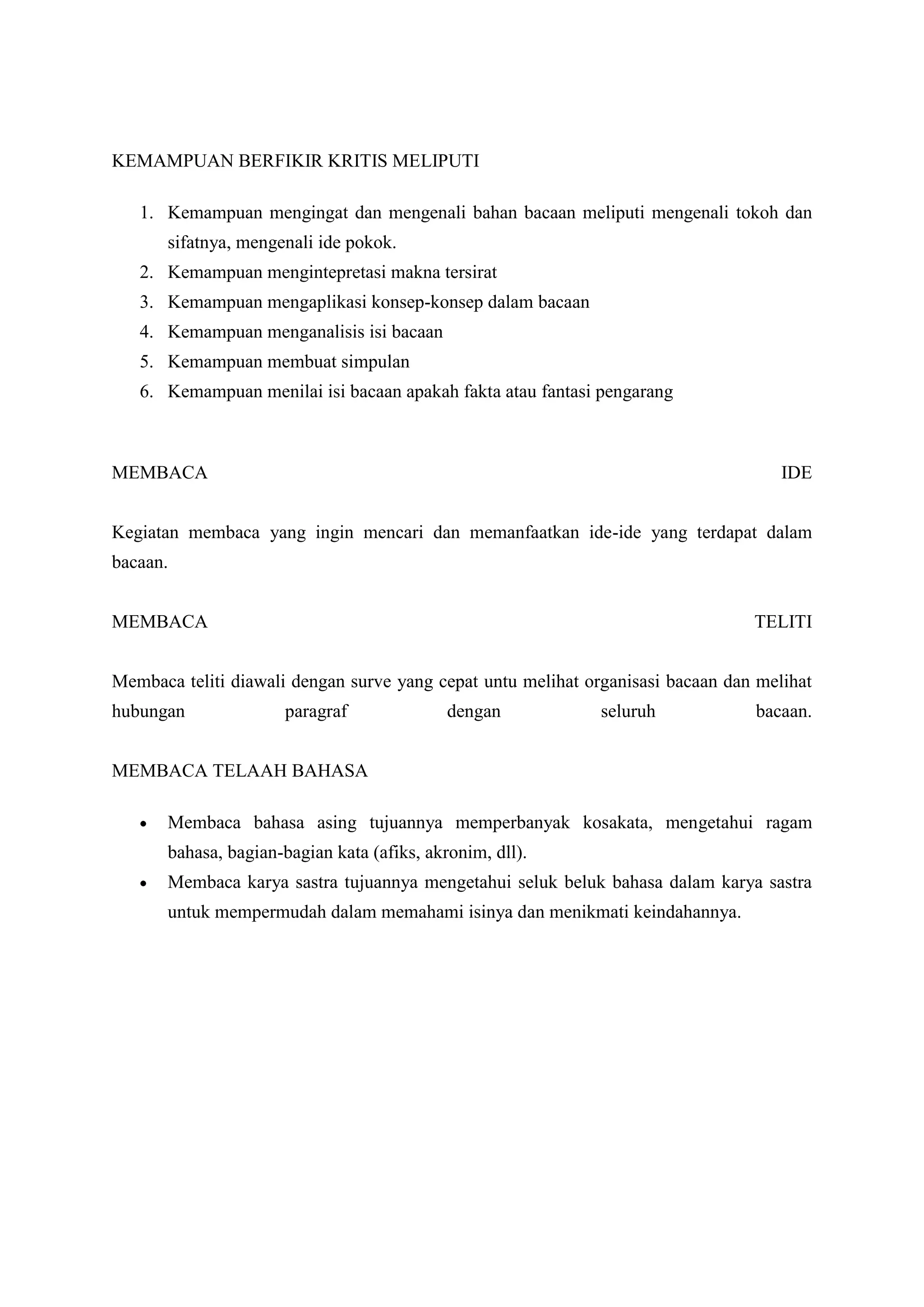 KEMAMPUAN BERFIKIR KRITIS MELIPUTI

   1. Kemampuan mengingat dan mengenali bahan bacaan meliputi mengenali tokoh dan
       sifatnya, mengenali ide pokok.
   2. Kemampuan mengintepretasi makna tersirat
   3. Kemampuan mengaplikasi konsep-konsep dalam bacaan
   4. Kemampuan menganalisis isi bacaan
   5. Kemampuan membuat simpulan
   6. Kemampuan menilai isi bacaan apakah fakta atau fantasi pengarang



MEMBACA                                                                              IDE


Kegiatan membaca yang ingin mencari dan memanfaatkan ide-ide yang terdapat dalam
bacaan.


MEMBACA                                                                          TELITI


Membaca teliti diawali dengan surve yang cepat untu melihat organisasi bacaan dan melihat
hubungan              paragraf               dengan           seluruh            bacaan.


MEMBACA TELAAH BAHASA

       Membaca bahasa asing tujuannya memperbanyak kosakata, mengetahui ragam
       bahasa, bagian-bagian kata (afiks, akronim, dll).
       Membaca karya sastra tujuannya mengetahui seluk beluk bahasa dalam karya sastra
       untuk mempermudah dalam memahami isinya dan menikmati keindahannya.
 