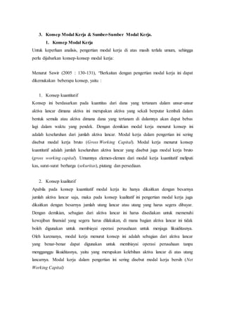 3. Konsep Modal Kerja & Sumber-Sumber Modal Kerja.
1. Konsep Modal Kerja
Untuk keperluan analisis, pengertian modal kerja di atas masih terlalu umum, sehingga
perlu dijabarkan konsep-konsep modal kerja:
Menurut Sawir (2005 : 130-131), “Berkaitan dengan pengertian modal kerja ini dapat
dikemukakan beberapa konsep, yaitu :
1. Konsep kuantitatif
Konsep ini berdasarkan pada kuantitas dari dana yang tertanam dalam unsur-unsur
aktiva lancar dimana aktiva ini merupakan aktiva yang sekali berputar kembali dalam
bentuk semula atau aktiva dimana dana yang tertanam di dalamnya akan dapat bebas
lagi dalam waktu yang pendek. Dengan demikian modal kerja menurut konsep ini
adalah keseluruhan dari jumlah aktiva lancar. Modal kerja dalam pengertian ini sering
disebut modal kerja bruto (Gross Working Capital). Modal kerja menurut konsep
kuantitatif adalah jumlah keseluruhan aktiva lancar yang disebut juga modal kerja bruto
(gross working capital). Umumnya elemen-elemen dari modal kerja kuantitatif meliputi
kas, surat-surat berharga (sekuritas), piutang dan persediaan.
2. Konsep kualitatif
Apabila pada konsep kuantitatif modal kerja itu hanya dikaitkan dengan besarnya
jumlah aktiva lancar saja, maka pada konsep kualitatif ini pengertian modal kerja juga
dikaitkan dengan besarnya jumlah utang lancar atau utang yang harus segera dibayar.
Dengan demikian, sebagian dari aktiva lancar ini harus disediakan untuk memenuhi
kewajiban finansial yang segera harus dilakukan, di mana bagian aktiva lancar ini tidak
boleh digunakan untuk membiayai operasi perusahaan untuk menjaga likuiditasnya.
Oleh karenanya, modal kerja menurut konsep ini adalah sebagian dari aktiva lancar
yang benar-benar dapat digunakan untuk membiayai operasi perusahaan tanpa
mengganggu likuiditasnya, yaitu yang merupakan kelebihan aktiva lancar di atas utang
lancarnya. Modal kerja dalam pengertian ini sering disebut modal kerja bersih (Net
Working Capital)
 