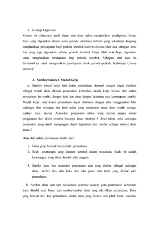 3. Konsep fungsional
Konsep ini didasarkan pada fungsi dari dana dalam menghasilkan pendapatan. Setiap
dana yang digunakan dalam suatu periode akuntansi tertentu yang seluruhnya langsung
menghasilkan pendapatan bagi periode tersebut (current income) dan ada sebagian dana
lain yang juga digunakan selama periode tersebut tetapi tidak seluruhnya digunakan
untuk menghasilkan pendapatan bagi periode tersebut. Sebagian dari dana itu
dimaksudkan untuk menghasilkan pendapatan untuk periode-periode berikutnya (future
income).”
2. Sumber-Sumber Modal Kerja
a. Sumber modal kerja dari dalam perusahaan (internal source) dapat diartikan
sebagai bentuk dana dimana pemenuhan kebutuhan modal kerja berasal dari dalam
perusahaan itu sendiri, dengan kata lain dana dengan kekuatan atau kemampuan sendiri.
Modal kerja dari dalam perusahaan dapat diadakan dengan atau menggunakan laba
cadangan dari sebagian sisa hasil usaha yang merupakan unsur dana sendiri sebagai
sumber dana interen. Akumulasi penyusutan aktiva tetap karena jangka waktu
penggunaan dari aktiva tersebut biasanya lama, misalnya 5 (lima) tahun, maka cadangan
penyusutan yang masih menganggur dapat digunakan dan disebut sebagai sumber dana
insentif.
Dana dari dalam perusahaan terdiri dari :
1. Dana yang berasal dari pemilik perusahaan.
2. Saldo keuntungan yang ditanam kembali dalam peusahaan. Saldo ini adalah
keuntungan yang tidak diambil oleh anggota.
3. Surplus dana dan akumulasi penyusutan atau yang disebut sebagai cadangan
dana. Terdiri atas nilai buku dan nilai pasar dari harta yang dimiliki oleh
perusahaan.
b. Sumber dana dari luar perusahaan (external source) yaitu pemenuhan kebutuhan
dana diambil atau beras dari sumber-sumber dana yang ada diluar perusahaan. Dana
yang berasal dari luar perusahaan adalah dana yang berasal dari pihak bank, asuransi,
 