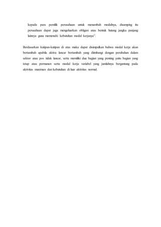 kepada para pemilik perusahaan untuk menambah modalnya, disamping itu
perusahaan dapat juga mengeluarkan obligasi atau bentuk hutang jangka panjang
lainnya guna memenuhi kebutuhan modal kerjanya”.
Berdasarkan kutipan-kutipan di atas maka dapat disimpulkan bahwa modal kerja akan
bertambah apabila aktiva lancar bertambah yang diimbangi dengan perubahan dalam
sektor atau pos tidak lancar, serta memiliki dua bagian yang penting yaitu bagian yang
tetap atau permanen serta modal kerja variabel yang jumlahnya bergantung pada
aktivitas musiman dan kebutuhan di luar aktivitas normal.
 