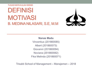 TUGAS MATAKULIAHBISNIS
DEFINISI
MOTIVASI
B. MEDINANILASARI, S.E, M.M
Nanas Madu
Vincentius (201860085)
Albert (201860073)
Giovanni (201860094)
Noviana (201860082)
Fika Melinda (201860071)
Trisakti School of Management – Manajemen – 2018
 