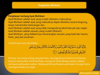 Pengertian Muhkam
Penjelasan tentang Ayat Muhkam
Ayat Muhkam adalah ayat yang mudah diketahui maksudnya.
Ayat Muhkam adalah ayat yang maksudnya dapat diketahui secara langsung,
tanpa memerlukan keterangan lain.
Ayat Muhkam adalah ayat yang tidak mengandung takwil kecuali satu wajah.
Ayat Muhkam adalah sesuatu yang mudah difahami.
Ayat Muhkam, yang didalamnya menerangkan sesuatu yang halal dan haram,
fardu, janji dan ancaman.
Contoh ayat-ayat almuhkam
Artinya: Hai orang-orang yang beriman, sesungguhnya (meminum) khamar,
berjudi, (berkorban untuk) berhala, mengundi nasib dengan panah, adalah
termasuk perbuatan syaitan. Maka jauhilah perbuatan-perbuatan itu agar kamu
mendapat keberuntungan.
Powered by SHadi
 