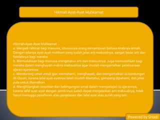 Hikmah Ayat-Ayat Muhkamat
Hikmah Ayat-Ayat Muhkamat
a. Menjadi rahmat bagi manusia, khususnya orang kemampuan bahasa Arabnya lemah.
Dengan adanya ayat-ayat muhkam yang sudah jelas arti maksudnya, sangat besar arti dan
faedahnya bagi mereka.
b. Memudahkan bagi manusia mengetahui arti dan maksudnya. Juga memudahkan bagi
mereka dalam menghayati makna maksudnya agar mudah mengamalkan pelaksanaan
ajaran-ajarannya.
c. Mendorong umat untuk giat memahami, menghayati, dan mengamalkan isi kandungan
Al-Quran, karena lafal ayat-ayatnya telah mudah diketahui, gampang dipahami, dan jelas
pula untuk diamalkan.
d. Menghilangkan kesulitan dan kebingungan umat dalam mempelajari isi ajarannya,
karena lafal ayat-ayat dengan sendirinya sudah dapat menjelaskan arti maksudnya, tidak
harus menuggu penafsiran atau penjelasan dari lafal ayat atau surah yang lain.
Powered by SHadi
 