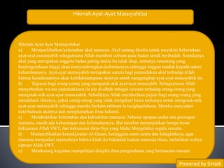 Hikmah Ayat-Ayat Mutasyabihat
Hikmah Ayat-Ayat Mutasyabihat
a) Memperlihatkan kelemahan akal manusia. Akal sedang dicoba untuk meyakini keberadaan
ayat-ayat mutasyabih sebagaimana Allah memberi cobaan pada badan untuk beribadah. Seandainya
akal yang merupakan anggota badan paling mulia itu tidak diuji, tentunya seseorang yang
berpengetahuan tinggi akan menyombongkan keilmuannya sehingga enggan tunduk kepada naluri
kehambaannya. Ayat-ayat mutasyabih merupakan sarana bagi penundukan akal terhadap Allah
karena kesadaraannya akan ketidakmampuan akalnya untuk mengungkap ayat-ayat mutasyabih itu.
b) Teguran bagi orang-orang yang mengutak-atik ayat-ayat mutasybih. Sebagaimana Allah
menyebutkan wa ma yadzdzakkaru ila ulu al-albab sebagai cercaan terhadap orang-orang yang
mengutak-atik ayat-ayat mutasyabih. Sebaliknya Allah memberikan pujian bagi orang-orang yang
mendalami ilmunya, yakni orang-orang yang tidak mengikuti hawa nafsunya untuk mengotak-atik
ayat-ayat mutasyabih sehingga mereka berkata rabbana la tuzighqulubana. Mereka menyadari
keterbatasan akalnya dan mengharapkan ilmu ladunni.
c) Membuktikan kelemahan dan kebodohan manusia. Sebesar apapun usaha dan persiapan
manusia, masih ada kekurangan dan kelemahannya. Hal tersebut menunjukkan betapa besar
kekuasaan Allah SWT, dan kekuasaan ilmu-Nya yang Maha Mengetahui segala sesuatu.
d) Memperlihatkan kemukjizatan Al-Quran, ketinggian mutu sastra dan balaghahnya, agar
manusia menyadari sepenuhnya bahwa kitab itu bukanlah buatan manusia biasa, melainkan wahyu
ciptaan Allah SWT.
e) Mendorong kegiatan mempelajari disiplin ilmu pengetahuan yang bermacam-macam.
Powered by SHadi
 