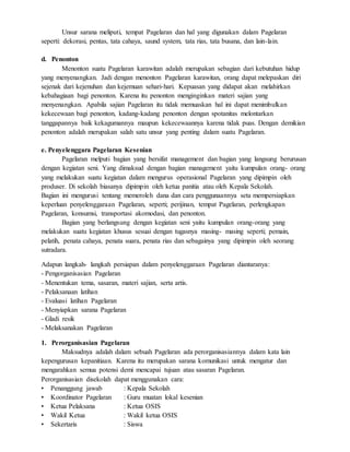 Unsur sarana meliputi, tempat Pagelaran dan hal yang digunakan dalam Pagelaran
seperti: dekorasi, pentas, tata cahaya, saund system, tata rias, tata busana, dan lain-lain.
d. Penonton
Menonton suatu Pagelaran karawitan adalah merupakan sebagian dari kebutuhan hidup
yang menyenangkan. Jadi dengan menonton Pagelaran karawitan, orang dapat melepaskan diri
sejenak dari kejenuhan dan kejemuan sehari-hari. Kepuasan yang didapat akan melahirkan
kebahagiaan bagi penonton. Karena itu penonton menginginkan materi sajian yang
menyenangkan. Apabila sajian Pagelaran itu tidak memuaskan hal ini dapat menimbulkan
kekecewaan bagi penonton, kadang-kadang penonton dengan spotanitas melontarkan
tanggapannya baik kekagumannya maupun kekecewaannya karena tidak puas. Dengan demikian
penonton adalah merupakan salah satu unsur yang penting dalam suatu Pagelaran.
e. Penyelenggara Pagelaran Kesenian
Pagelaran melputi bagian yang bersifat management dan bagian yang langsung berurusan
dengan kegiatan seni. Yang dimaksud dengan bagian management yaitu kumpulan orang- orang
yang melakukan suatu kegiatan dalam mengurus operasional Pagelaran yang dipimpin oleh
produser. Di sekolah biasanya dipimpin oleh ketua panitia atau oleh Kepala Sekolah.
Bagian ini mengurusi tentang memeroleh dana dan cara penggunaannya seta mempersiapkan
keperluan penyelenggaraan Pagelaran, seperti; perijinan, tempat Pagelaran, perlengkapan
Pagelaran, konsumsi, transportasi akomodasi, dan penonton.
Bagian yang berlangsung dengan kegiatan seni yaitu kumpulan orang-orang yang
melakukan suatu kegiatan khusus sesuai dengan tugasnya masing- masing seperti; pemain,
pelatih, penata cahaya, penata suara, penata rias dan sebagainya yang dipimpin oleh seorang
sutradara.
Adapun langkah- langkah persiapan dalam penyelenggaraan Pagelaran diantaranya:
- Pengorganisasian Pagelaran
- Menentukan tema, sasaran, materi sajian, serta artis.
- Pelaksanaan latihan
- Evaluasi latihan Pagelaran
- Menyiapkan sarana Pagelaran
- Gladi resik
- Melaksanakan Pagelaran
1. Perorganisasian Pagelaran
Maksudnya adalah dalam sebuah Pagelaran ada perorganisasiannya dalam kata lain
kepengurusan kepanitiaan. Karena itu merupakan sarana komunikasi untuk mengatur dan
mengarahkan semua potensi demi mencapai tujuan atau sasaran Pagelaran.
Perorganisasian disekolah dapat menggunakan cara:
• Penanggung jawab : Kepala Sekolah
• Koordinator Pagelaran : Guru muatan lokal kesenian
• Ketua Pelaksana : Ketua OSIS
• Wakil Ketua : Wakil ketua OSIS
• Sekertaris : Siswa
 
