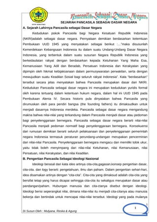 1
SEJARAH PANCASILA SEBAGAI DASAR NEGARA
A. Sejarah Lahirnya Pancasila sebagai Dasar Negara
Kedudukan pokok Pancasila bagi Negara Kesatuan Republik Indonesia
(NKRI)adalah sebagai dasar negara. Pernyataan demikian berdasarkan ketemtuan
Pembukaan UUD 1945 yang menyatakan sebagai berikut :…”maka disusunlah
Kemerdekaan Kebangsaan Indonesia itu dalam suatu Undang-Undang Dasar Negara
Indonesia, yang terbentuk dalam suatu susunan Negara Republik Indonesia yang
berkedaulatan rakyat dengan berdasarkan kepada Ketuhanan Yang Maha Esa,
Kemanusiaan Yang Adil dan Beradab, Persatuan Indonesia dan Kerakyatan yang
dipimpin oleh hikmat kebijaksanaan dalam permusywaratan perwakilan, serta dengan
mewujudkan suatu Keadilan Sosial bagi seluruh rakyat Indonesia”. Kata “berdasarkan”
tersebut secara jelas menyatakan bahwa Pancasila merupakan dasar dari NKRI.
Kedudukan Pancasila sebagai dasar negara ini merupakan kedudukan yuridis formal
oleh karena tertuang dalam ketentuan hukum negara, dalam hal ini UUD 1945 pada
Pembukaan Alenia IV. Secara historis pula dinyatakan bahwa Pancasila yang
dirumuskan oleh para pendiri bangsa (the founding fathers) itu dimaksudkan untuk
menjadi dasarnya Indonesia merdeka. Pancasila sebagai dasar negara mengandung
makna bahwa nilai-nilai yang terkandung dalam Pancasila menjadi dasar atau pedoman
bagi penyelenggaraan bernegara. Pancasila sebagai dasar negara berarti nilai-nilai
Pancasila menjadi pedoman normatif bagi penyelenggaraan bernegara. Konsekuensi
dari rumusan demikian berarti seluruh pelaksanaan dan penyelenggaraan pemerintah
negara Indonesia termasuk peraturan perundang-undangan merupakan pencerminan
dari nilai-nilai Pancasila. Penyelenggaraan bernegara mengacu dan memiliki tolok ukur,
yaitu tidak boleh menyimpang dari nilai-nilai Ketuhanan, nilai Kemanusiaan, nilai
Persatuan, nilai Kerakyatan, dan nilai Keadilan.
B. Pengertian Pancasila Sebagai Ideologi Nasional
Ideologi berasal dari kata ideo artinya cita-cita,gagasan,konsep pengertian dasar,
cita-cita. dan logy berarti: pengetahuan, ilmu dan paham. Dalam pengertian sehari-hari,
idea disamakan artinya dengan “cita-cita”. Cita-cita yang dimaksud adalah cita-cita yang
bersifat tetap yang harus dicapai sehingga cita-cita itu sekaligus merupakan dasar atau
pandangan/paham. Hubungan manusia dan cita-ctanya disebut dengan ideologi.
Ideologi berisi seperangkat nilai, dimana nilai-nilai itu menjadi cita-citanya atau manusia
bekerja dan bertindak untuk mencapai nilai-nilai tersebut. Ideologi yang pada mulanya
1
Di Susun Oleh : Mulyana, Reska & Agung
 